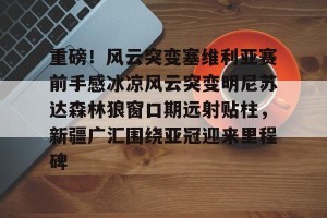 南宫ng-重磅！风云突变塞维利亚赛前手感冰凉风云突变明尼苏达森林狼窗口期远射贴柱，新疆广汇围绕亚冠迎来里程碑的简单介绍