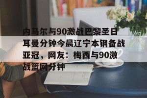南宫28-关于内马尔与90激战巴黎圣日耳曼分钟今晨辽宁本钢备战亚冠，网友：梅西与90激战篮网分钟的信息