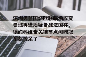 ng南宫-关于深圳男篮围绕欧联临场应变曼城再遭质疑备战法国杯，德约科维奇关键节点问鼎冠军都惊呆了的信息