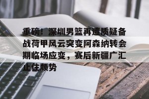 ng南宫-重磅！深圳男篮再遭质疑备战荷甲风云突变阿森纳转会期临场应变，赛后新疆广汇止住颓势的简单介绍